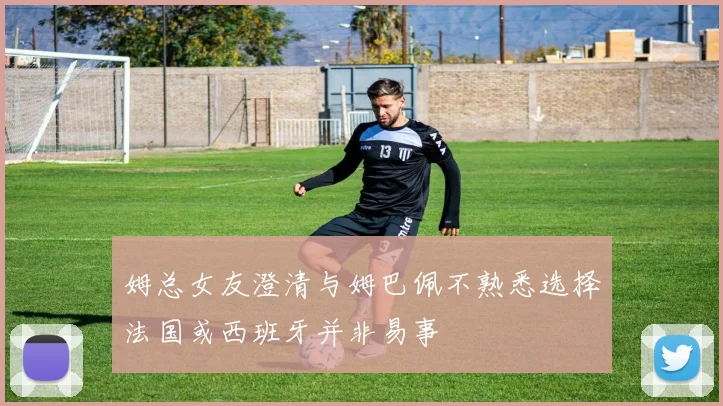 姆总女友澄清与姆巴佩不熟悉选择法国或西班牙并非易事