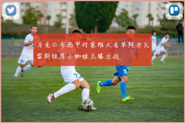 马竞公布西甲对塞维大名单阿尔瓦雷斯缺席小蜘蛛无缘出战