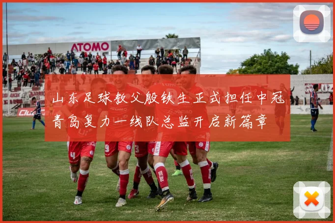 山东足球教父殷铁生正式担任中冠青岛复力一线队总监开启新篇章
