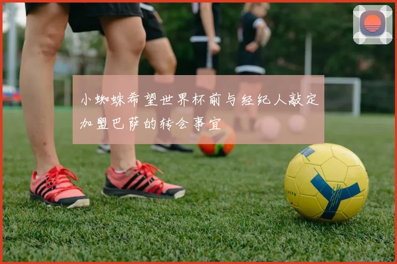 小蜘蛛希望世界杯前与经纪人敲定加盟巴萨的转会事宜