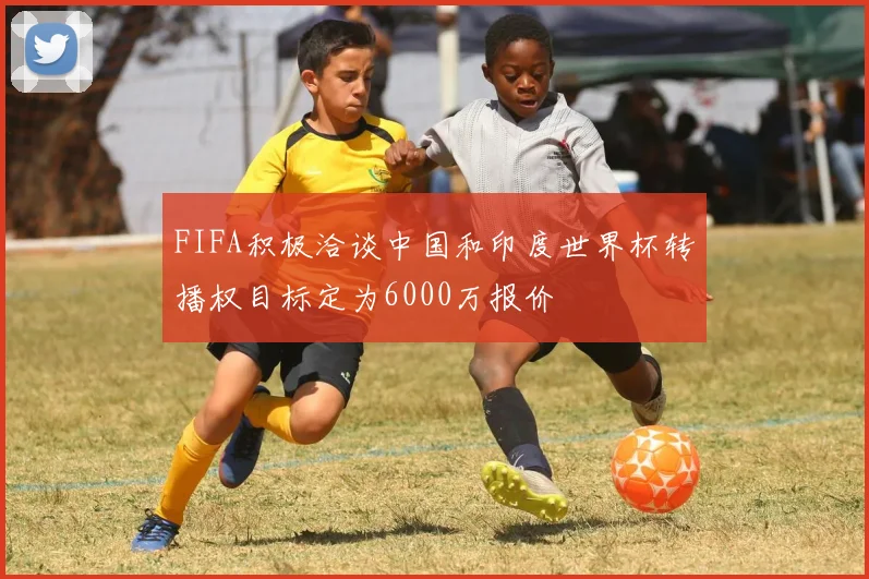 FIFA积极洽谈中国和印度世界杯转播权目标定为6000万报价