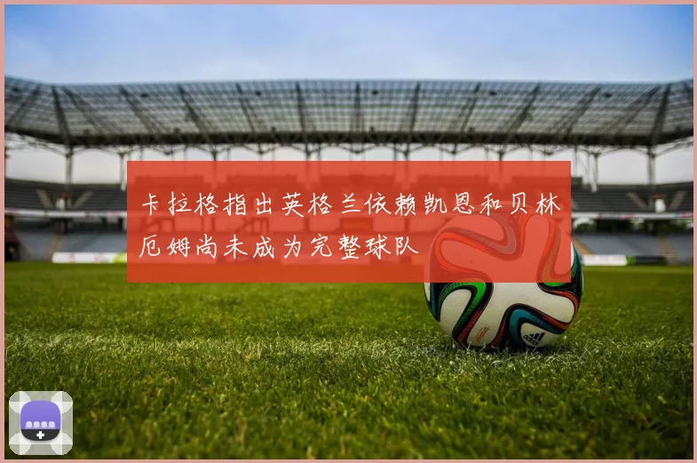 卡拉格指出英格兰依赖凯恩和贝林厄姆尚未成为完整球队