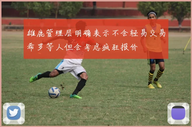 雄鹿管理层明确表示不会轻易交易希罗等人但会考虑疯狂报价
