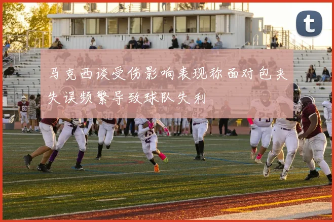 马克西谈受伤影响表现称面对包夹失误频繁导致球队失利
