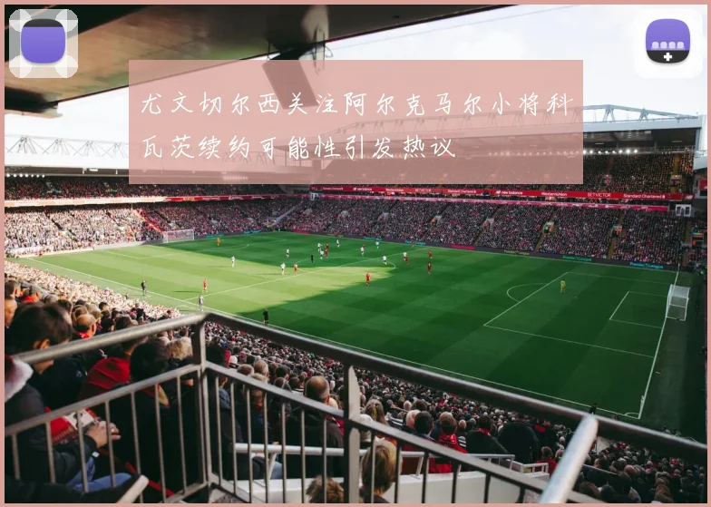尤文切尔西关注阿尔克马尔小将科瓦茨续约可能性引发热议