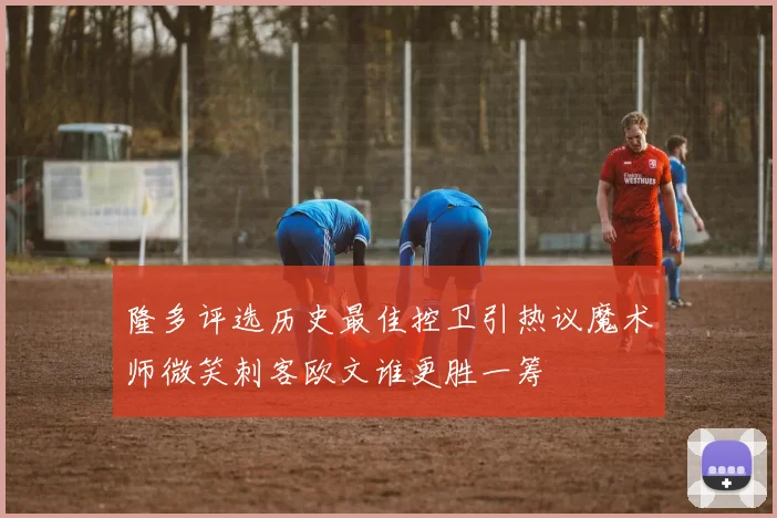 隆多评选历史最佳控卫引热议魔术师微笑刺客欧文谁更胜一筹
