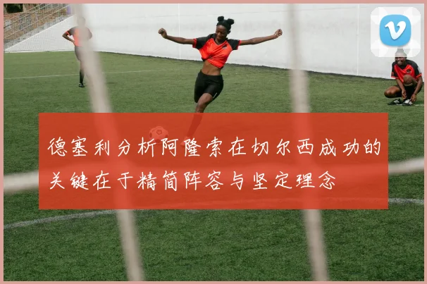 德塞利分析阿隆索在切尔西成功的关键在于精简阵容与坚定理念