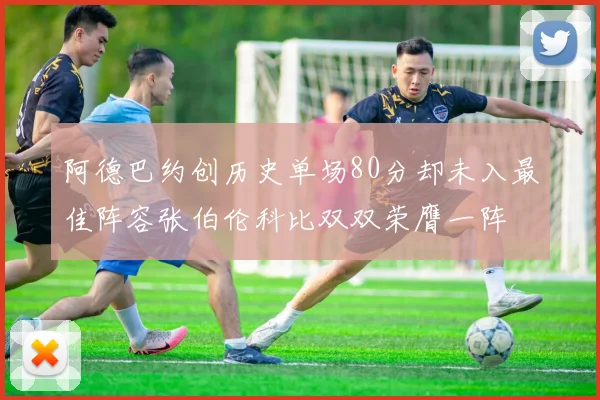 阿德巴约创历史单场80分却未入最佳阵容张伯伦科比双双荣膺一阵