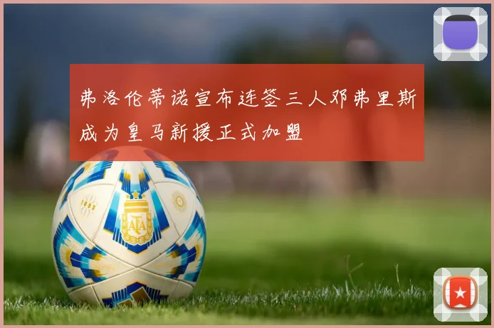 弗洛伦蒂诺宣布连签三人邓弗里斯成为皇马新援正式加盟