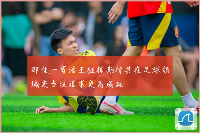 邵佳一寄语王钰栋期待其在足球领域更专注追求更高成就