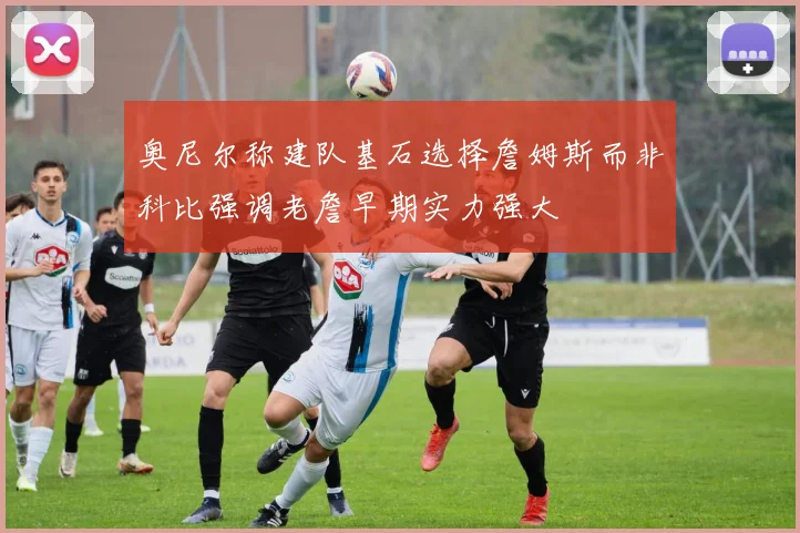 奥尼尔称建队基石选择詹姆斯而非科比强调老詹早期实力强大