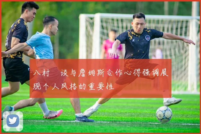 八村塁谈与詹姆斯合作心得强调展现个人风格的重要性